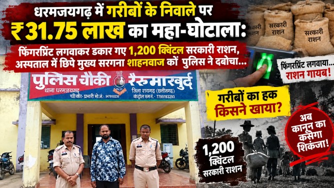 धरमजयगढ़ में गरीबों के निवाले पर ₹31.75 लाख का महा-घोटाला : फिंगरप्रिंट लगवाकर डकार गए 1,200 क्विंटल सरकारी राशन, अस्पताल में छिपे मुख्य सरगना शाहनवाज को पुलिस ने दबोचा… धरमजयगढ़ में गरीबों के निवाले पर ₹31.75 लाख का महा-घोटाला : फिंगरप्रिंट लगवाकर डकार गए 1,200 क्विंटल सरकारी राशन, अस्पताल में छिपे मुख्य सरगना शाहनवाज को पुलिस ने दबोचा…